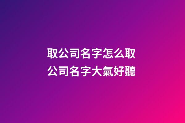 取公司名字怎么取 公司名字大氣好聽-第1張-公司起名-玄機派